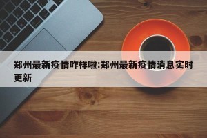 郑州最新疫情咋样啦:郑州最新疫情消息实时更新