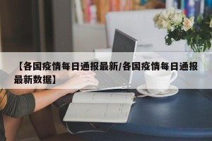 【各国疫情每日通报最新/各国疫情每日通报最新数据】