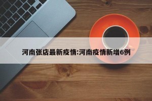 河南张店最新疫情:河南疫情新增6例