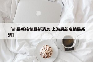 【sh最新疫情最新消息/上海最新疫情最新消】