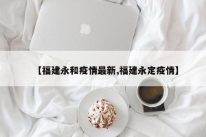 【福建永和疫情最新,福建永定疫情】