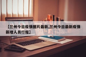 【兰州今日疫情图片最新,兰州今日最新疫情新增人员行程】