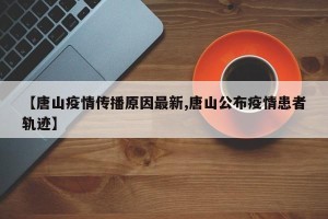 【唐山疫情传播原因最新,唐山公布疫情患者轨迹】