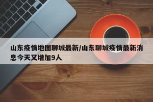 山东疫情地图聊城最新/山东聊城疫情最新消息今天又增加9人