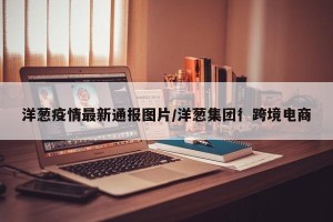 洋葱疫情最新通报图片/洋葱集团彳跨境电商