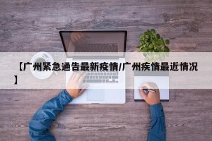 【广州紧急通告最新疫情/广州疾情最近情况】