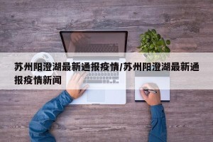 苏州阳澄湖最新通报疫情/苏州阳澄湖最新通报疫情新闻