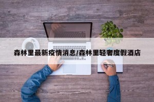 森林里最新疫情消息/森林里轻奢度假酒店