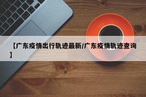 【广东疫情出行轨迹最新/广东疫情轨迹查询】