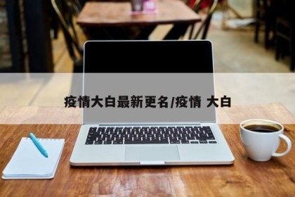 疫情大白最新更名/疫情 大白