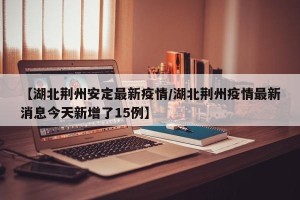【湖北荆州安定最新疫情/湖北荆州疫情最新消息今天新增了15例】
