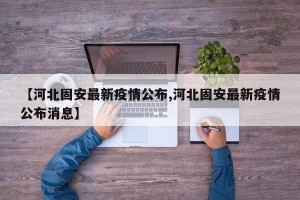 【河北固安最新疫情公布,河北固安最新疫情公布消息】