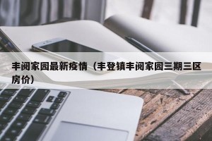 丰阅家园最新疫情（丰登镇丰阅家园三期三区房价）
