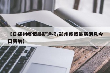 【日郑州疫情最新通报/郑州疫情最新消息今日新增】