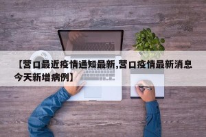 【营口最近疫情通知最新,营口疫情最新消息今天新增病例】