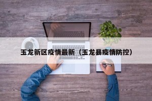 玉龙新区疫情最新（玉龙县疫情防控）