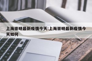 上海崇明最新疫情今天:上海崇明最新疫情今天如何