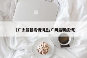 【广杰最新疫情消息/广两最新疫情】