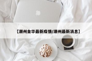 【潮州金华最新疫情/潮州最新消息】