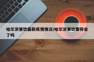 哈尔滨餐饮最新疫情情况/哈尔滨餐饮要停业了吗