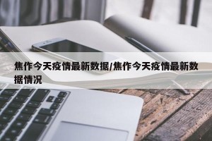 焦作今天疫情最新数据/焦作今天疫情最新数据情况