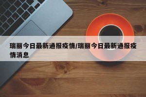 瑞丽今日最新通报疫情/瑞丽今日最新通报疫情消息