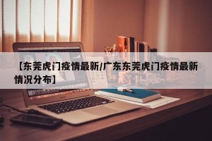【东莞虎门疫情最新/广东东莞虎门疫情最新情况分布】