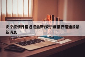 安宁疫情行程通报最新/安宁疫情行程通报最新消息