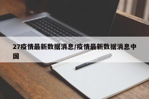 27疫情最新数据消息/疫情最新数据消息中国