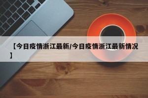 【今日疫情浙江最新/今日疫情浙江最新情况】