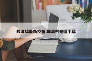 戴湾镇最新疫情:戴湾村是哪个镇