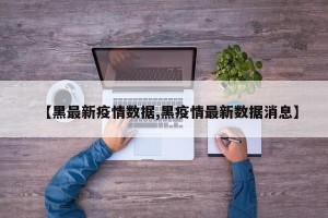 【黑最新疫情数据,黑疫情最新数据消息】