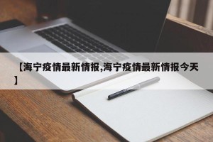 【海宁疫情最新情报,海宁疫情最新情报今天】