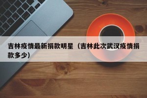 吉林疫情最新捐款明星（吉林此次武汉疫情捐款多少）