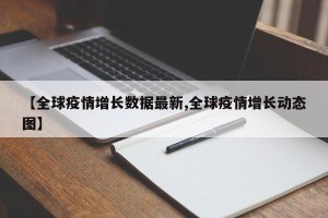 【全球疫情增长数据最新,全球疫情增长动态图】