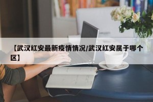 【武汉红安最新疫情情况/武汉红安属于哪个区】