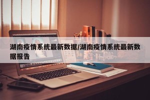 湖南疫情系统最新数据/湖南疫情系统最新数据报告