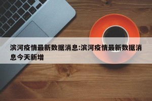滨河疫情最新数据消息:滨河疫情最新数据消息今天新增