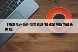 【福建泉州最新疫情轨迹/福建泉州疫情最新数据】