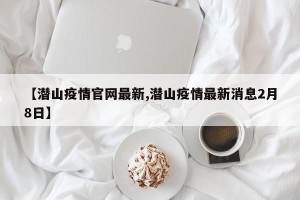【潜山疫情官网最新,潜山疫情最新消息2月8日】