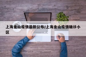 上海金山疫情最新公布/上海金山疫情确诊小区
