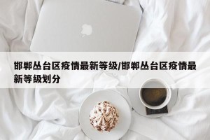邯郸丛台区疫情最新等级/邯郸丛台区疫情最新等级划分
