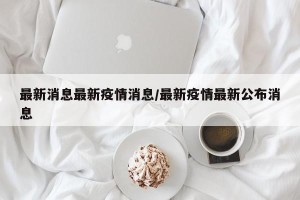 最新消息最新疫情消息/最新疫情最新公布消息
