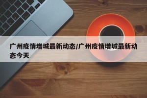 广州疫情增城最新动态/广州疫情增城最新动态今天