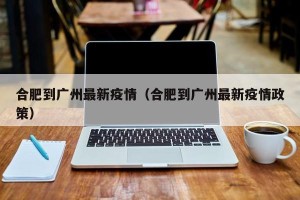 合肥到广州最新疫情（合肥到广州最新疫情政策）