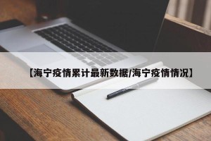【海宁疫情累计最新数据/海宁疫情情况】