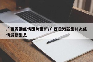 广西贵港疫情图片最新/广西贵港新型肺炎疫情最新消息