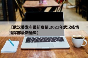 【武汉委发布最新疫情,2021年武汉疫情指挥部最新通知】
