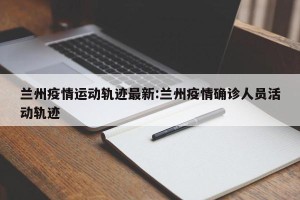 兰州疫情运动轨迹最新:兰州疫情确诊人员活动轨迹