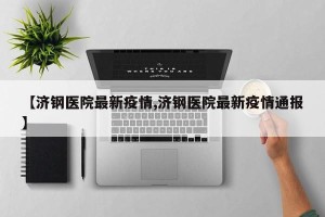 【济钢医院最新疫情,济钢医院最新疫情通报】